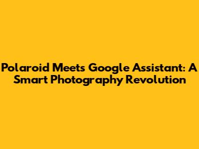 Polaroid Meets Google Assistant: A Smart Photography Revolution