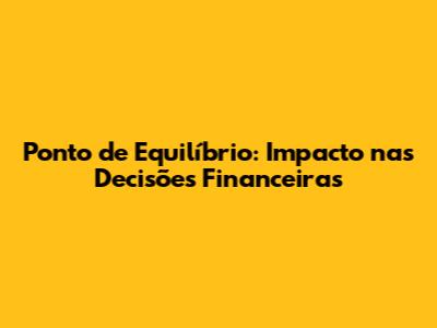 Ponto de Equilíbrio: Impacto nas Decisões Financeiras