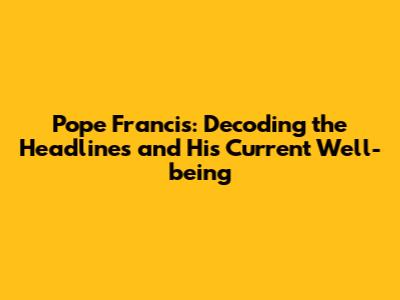 Pope Francis: Decoding the Headlines and His Current Well-being