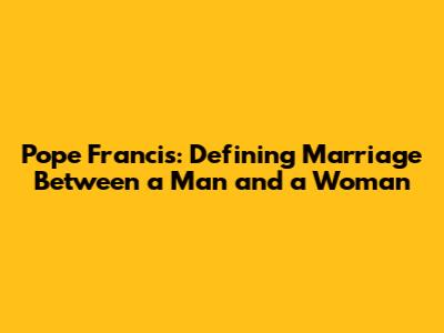 Pope Francis: Defining Marriage Between a Man and a Woman