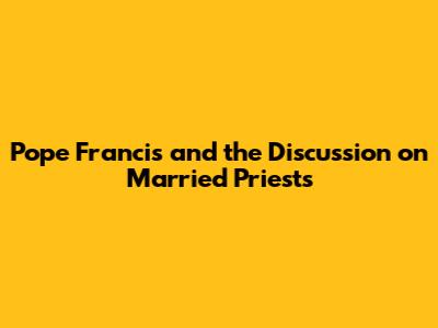 Pope Francis and the Discussion on Married Priests