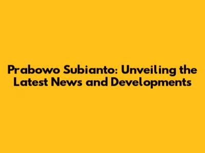 Prabowo Subianto: Unveiling the Latest News and Developments
