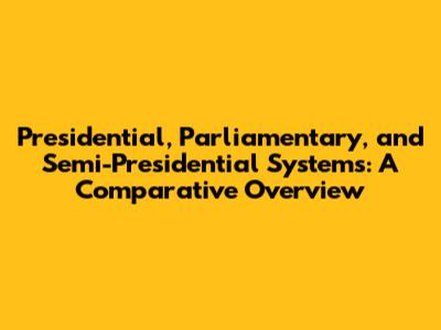 Presidential, Parliamentary, and Semi-Presidential Systems: A Comparative Overview