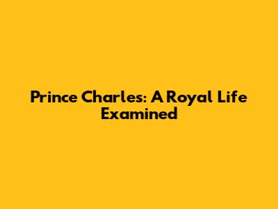 Prince Charles: A Royal Life Examined