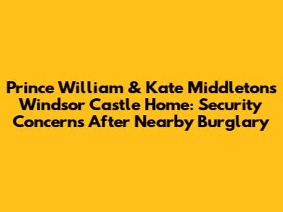 Prince William & Kate Middleton's Windsor Castle Home: Security Concerns After Nearby Burglary