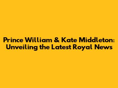 Prince William & Kate Middleton: Unveiling the Latest Royal News