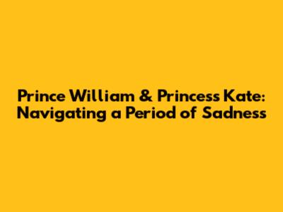 Prince William & Princess Kate: Navigating a Period of Sadness