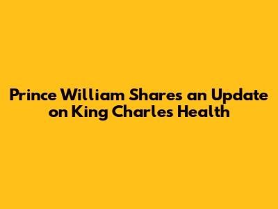 Prince William Shares an Update on King Charles' Health
