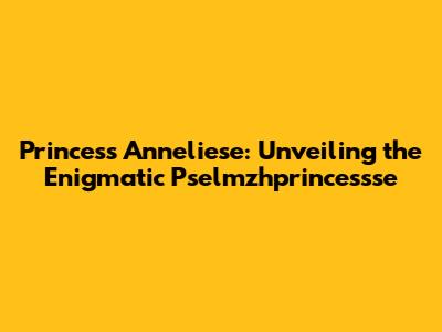 Princess Anneliese: Unveiling the Enigmatic Pselmzhprincessse
