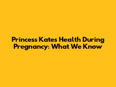 Princess Kate's Health During Pregnancy: What We Know