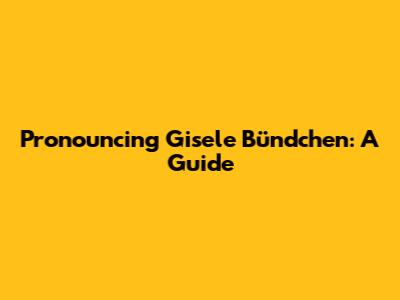 Pronouncing Gisele Bündchen: A Guide