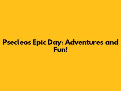 Psecleo's Epic Day: Adventures and Fun!
