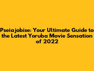 Pseiajobise: Your Ultimate Guide to the Latest Yoruba Movie Sensation of 2022