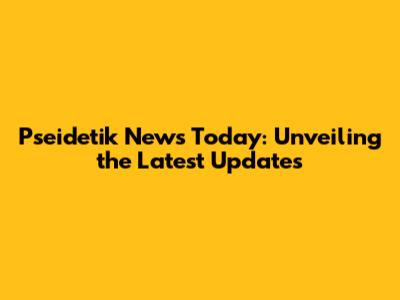 Pseidetik News Today: Unveiling the Latest Updates