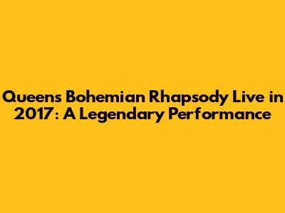 Queen's Bohemian Rhapsody Live in 2017: A Legendary Performance