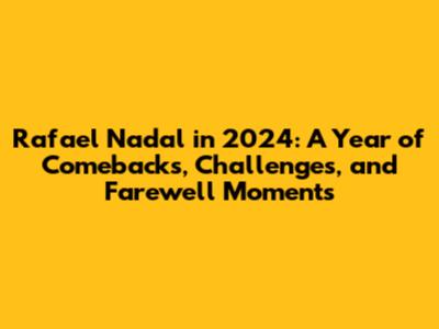 Rafael Nadal in 2024: A Year of Comebacks, Challenges, and Farewell Moments