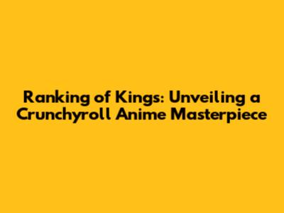 Ranking of Kings: Unveiling a Crunchyroll Anime Masterpiece