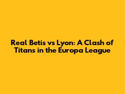 Real Betis vs Lyon: A Clash of Titans in the Europa League