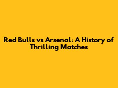 Red Bulls vs Arsenal: A History of Thrilling Matches