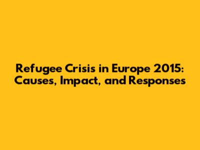 Refugee Crisis in Europe 2015: Causes, Impact, and Responses