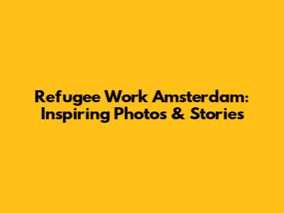 Refugee Work Amsterdam: Inspiring Photos & Stories