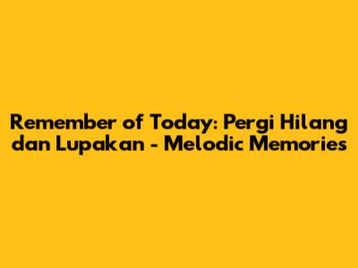 Remember of Today: Pergi Hilang dan Lupakan - Melodic Memories