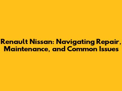Renault Nissan: Navigating Repair, Maintenance, and Common Issues