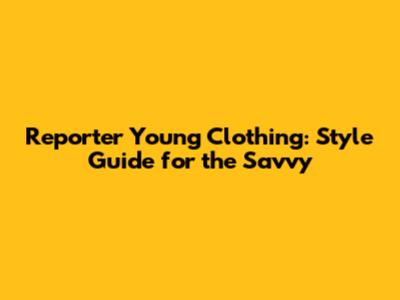 Reporter Young Clothing: Style Guide for the Savvy