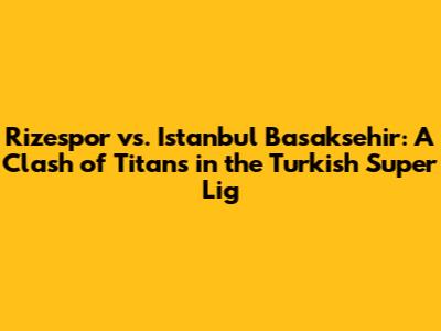Rizespor vs. Istanbul Basaksehir: A Clash of Titans in the Turkish Super Lig