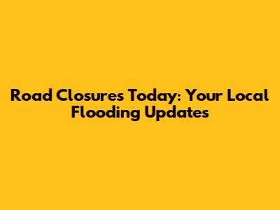 Road Closures Today: Your Local Flooding Updates