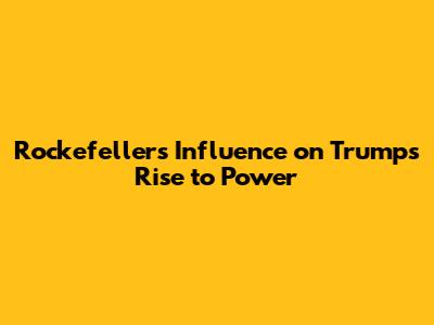Rockefeller's Influence on Trump's Rise to Power