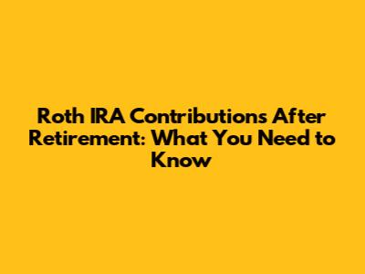 Roth IRA Contributions After Retirement: What You Need to Know