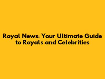 Royal News: Your Ultimate Guide to Royals and Celebrities
