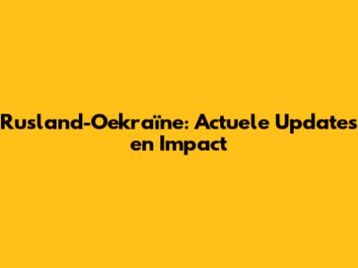 Rusland-Oekraïne: Actuele Updates en Impact