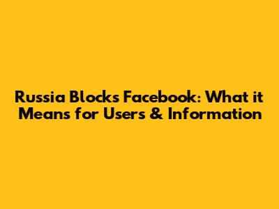 Russia Blocks Facebook: What it Means for Users & Information