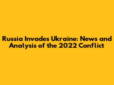 Russia Invades Ukraine: News and Analysis of the 2022 Conflict