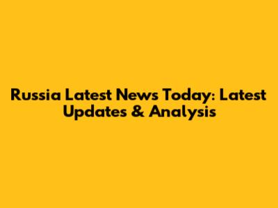Russia Latest News Today: Latest Updates & Analysis
