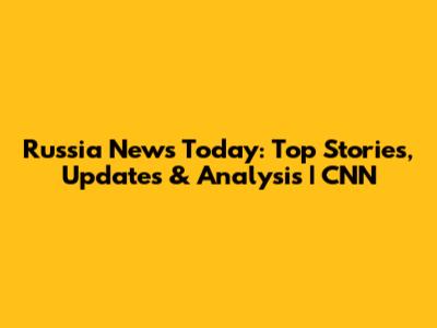 Russia News Today: Top Stories, Updates & Analysis | CNN
