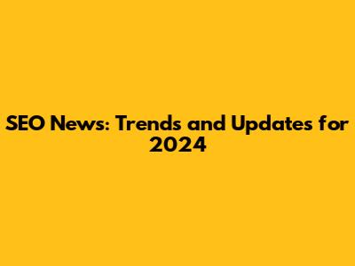 SEO News: Trends and Updates for 2024