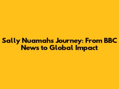 Sally Nuamah's Journey: From BBC News to Global Impact