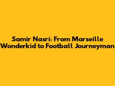 Samir Nasri: From Marseille Wonderkid to Football Journeyman