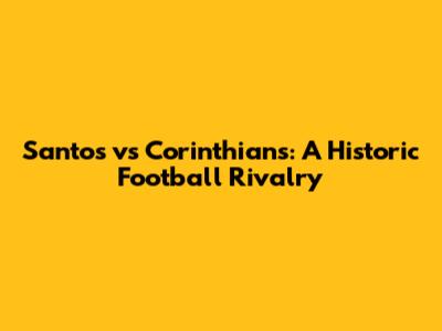 Santos vs Corinthians: A Historic Football Rivalry