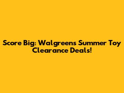Score Big: Walgreens Summer Toy Clearance Deals!