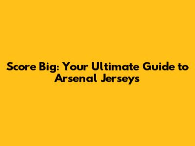 Score Big: Your Ultimate Guide to Arsenal Jerseys