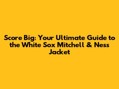 Score Big: Your Ultimate Guide to the White Sox Mitchell & Ness Jacket