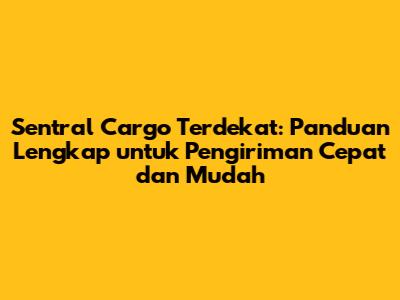 Sentral Cargo Terdekat: Panduan Lengkap untuk Pengiriman Cepat dan Mudah