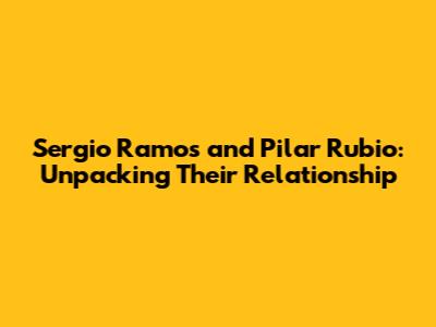 Sergio Ramos and Pilar Rubio: Unpacking Their Relationship