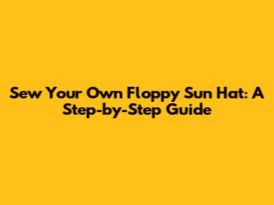Sew Your Own Floppy Sun Hat: A Step-by-Step Guide