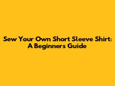 Sew Your Own Short Sleeve Shirt: A Beginner's Guide
