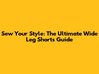 Sew Your Style: The Ultimate Wide Leg Shorts Guide